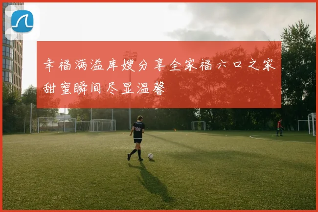 幸福满溢库嫂分享全家福六口之家甜蜜瞬间尽显温馨