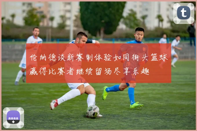 伦纳德谈新赛制体验如同街头篮球赢得比赛者继续留场尽享乐趣