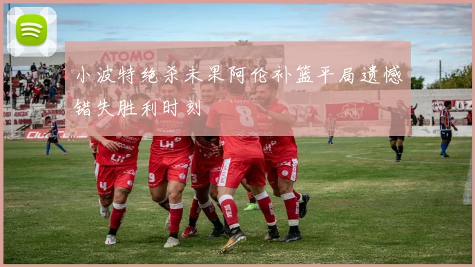 小波特绝杀未果阿伦补篮平局遗憾错失胜利时刻