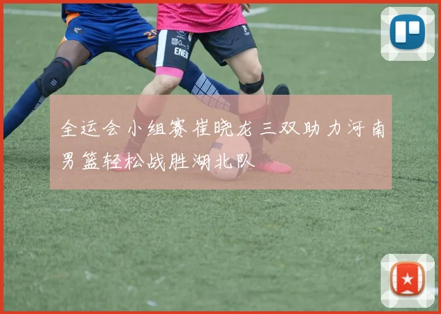 全运会小组赛崔晓龙三双助力河南男篮轻松战胜湖北队