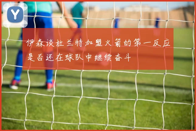 伊森谈杜兰特加盟火箭的第一反应是否还在球队中继续奋斗