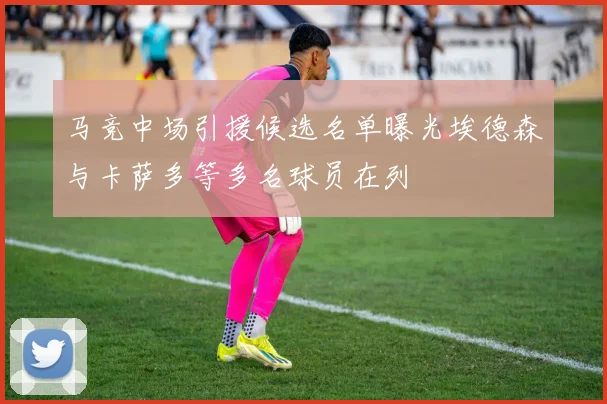 马竞中场引援候选名单曝光埃德森与卡萨多等多名球员在列