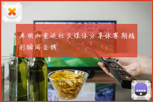 库明加重返社交媒体分享休赛期精彩瞬间合辑