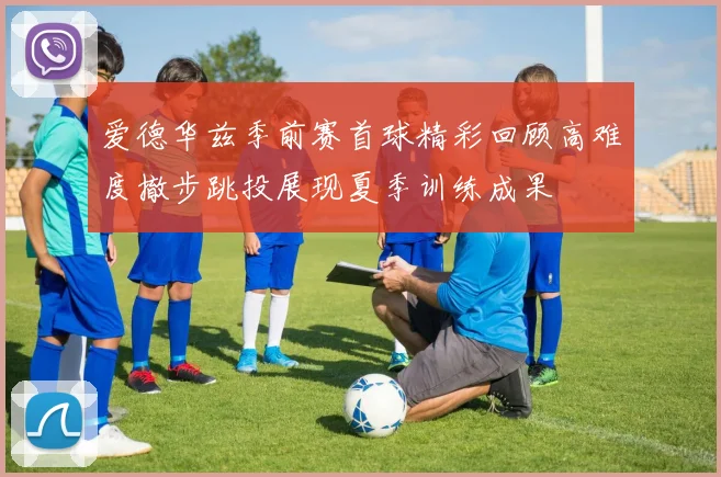 爱德华兹季前赛首球精彩回顾高难度撤步跳投展现夏季训练成果