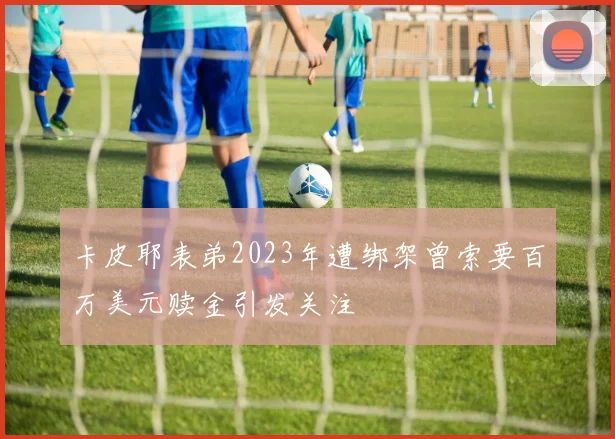 卡皮耶表弟2023年遭绑架曾索要百万美元赎金引发关注