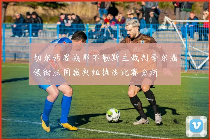 切尔西客战那不勒斯主裁判蒂尔潘领衔法国裁判组执法比赛分析