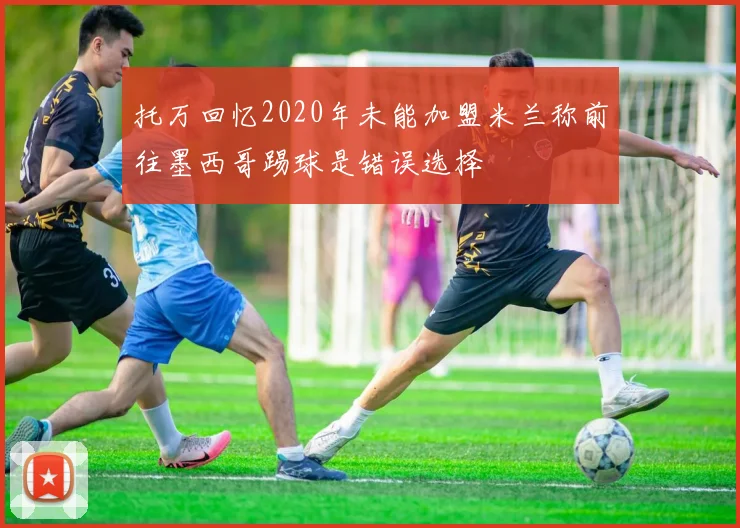 托万回忆2020年未能加盟米兰称前往墨西哥踢球是错误选择