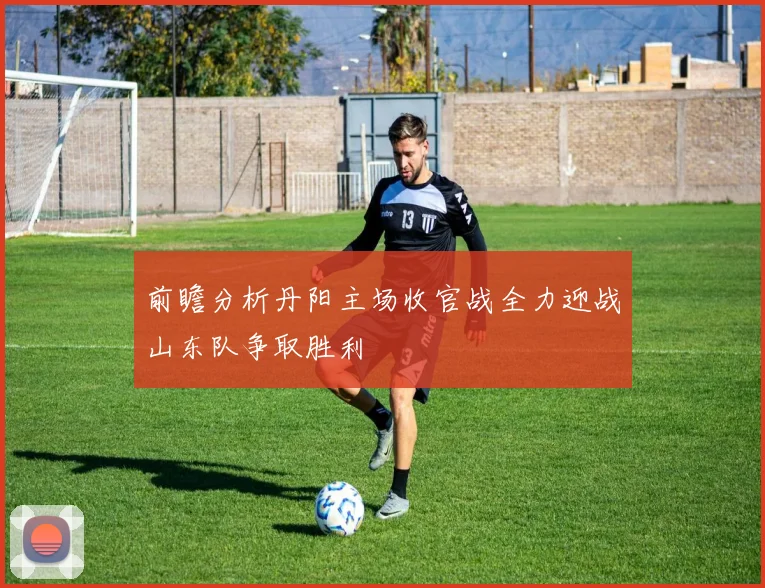 前瞻分析丹阳主场收官战全力迎战山东队争取胜利