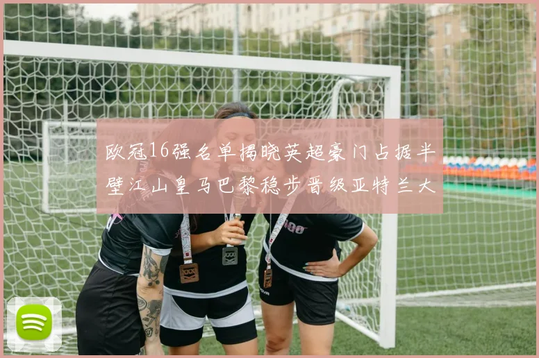 欧冠16强名单揭晓英超豪门占据半壁江山皇马巴黎稳步晋级亚特兰大独撑意甲希望