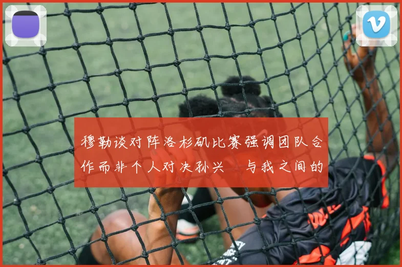 穆勒谈对阵洛杉矶比赛强调团队合作而非个人对决孙兴慜与我之间的较量