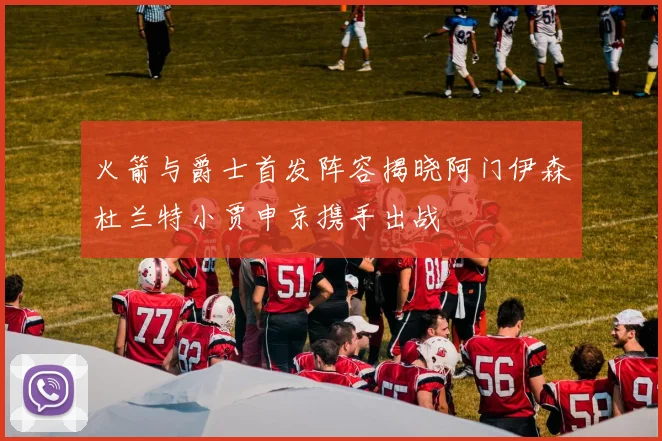 火箭与爵士首发阵容揭晓阿门伊森杜兰特小贾申京携手出战