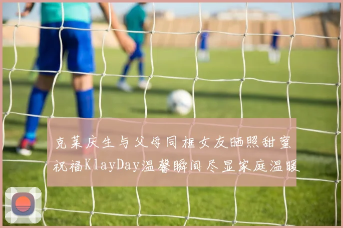 克莱庆生与父母同框女友晒照甜蜜祝福KlayDay温馨瞬间尽显家庭温暖
