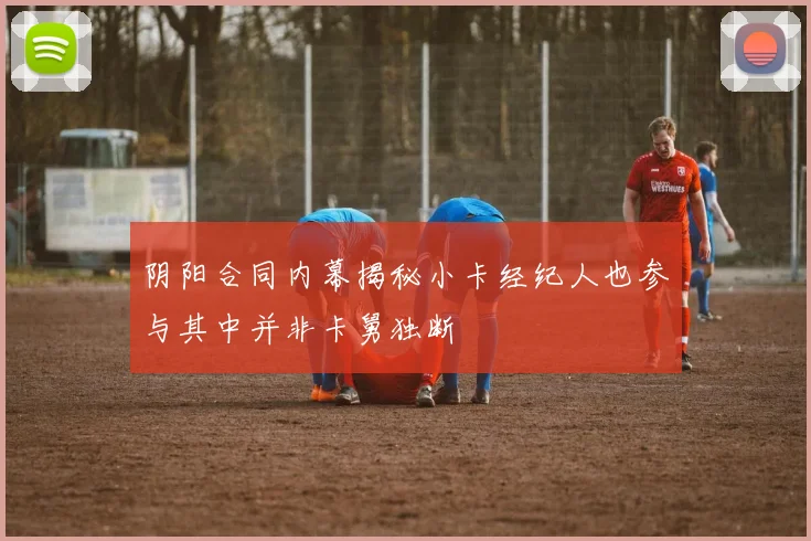 阴阳合同内幕揭秘小卡经纪人也参与其中并非卡舅独断