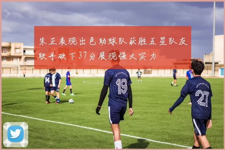 朱正表现出色助球队获胜五星队友联手砍下37分展现强大实力