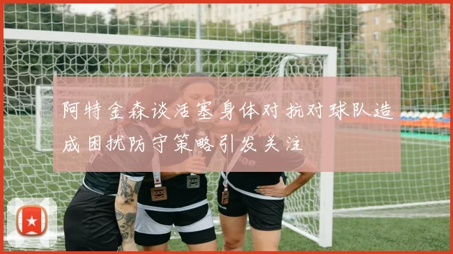 阿特金森谈活塞身体对抗对球队造成困扰防守策略引发关注