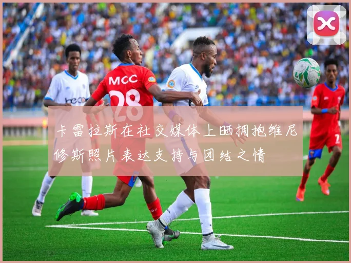 卡雷拉斯在社交媒体上晒拥抱维尼修斯照片表达支持与团结之情