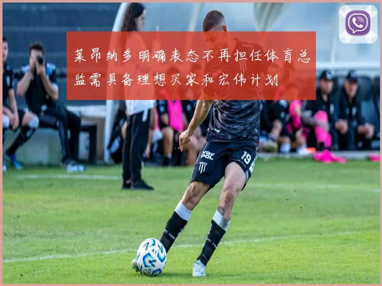 莱昂纳多明确表态不再担任体育总监需具备理想买家和宏伟计划