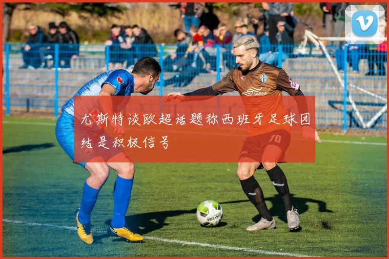 尤斯特谈欧超话题称西班牙足球团结是积极信号