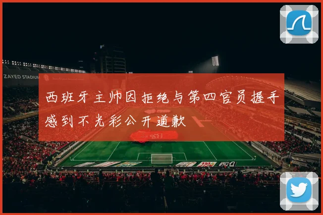 西班牙主帅因拒绝与第四官员握手感到不光彩公开道歉