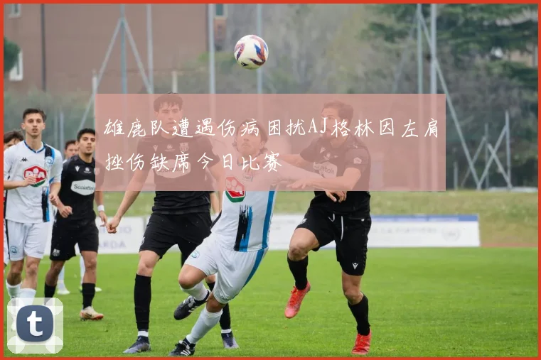 雄鹿队遭遇伤病困扰AJ格林因左肩挫伤缺席今日比赛