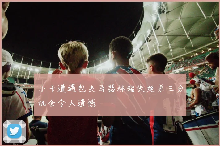 小卡遭遇包夹马瑟林错失绝杀三分机会令人遗憾