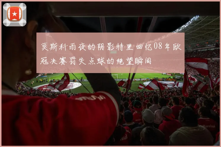 莫斯科雨夜的阴影特里回忆08年欧冠决赛罚失点球的绝望瞬间