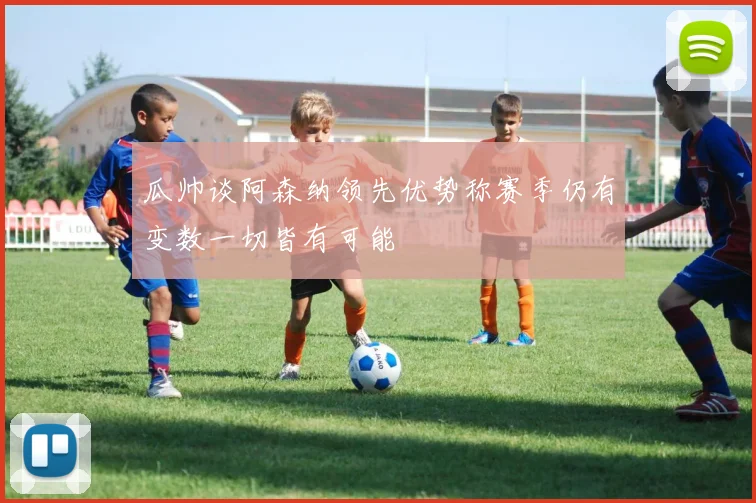 瓜帅谈阿森纳领先优势称赛季仍有变数一切皆有可能