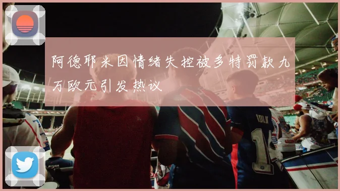 阿德耶米因情绪失控被多特罚款九万欧元引发热议
