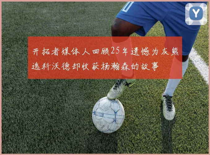 开拓者媒体人回顾25年遗憾为灰熊选科沃德却收获杨瀚森的故事