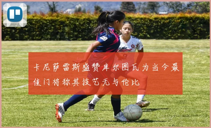卡尼萨雷斯盛赞库尔图瓦为当今最佳门将称其技艺无与伦比