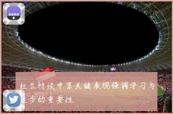 杜兰特谈申京关键表现强调学习与进步的重要性