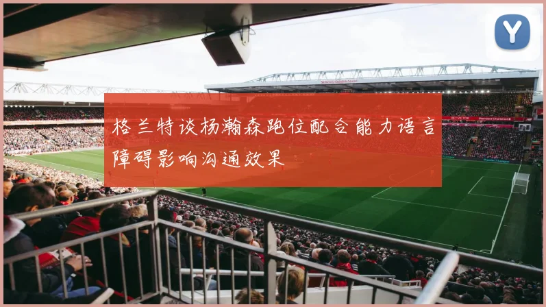 格兰特谈杨瀚森跑位配合能力语言障碍影响沟通效果