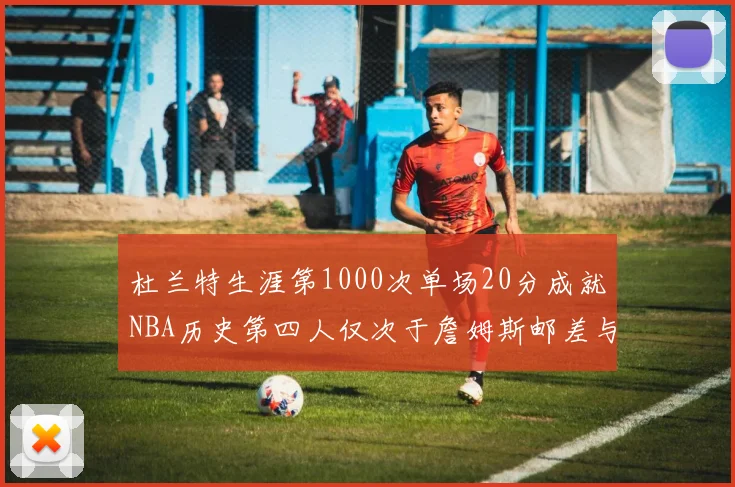 杜兰特生涯第1000次单场20分成就NBA历史第四人仅次于詹姆斯邮差与天勾