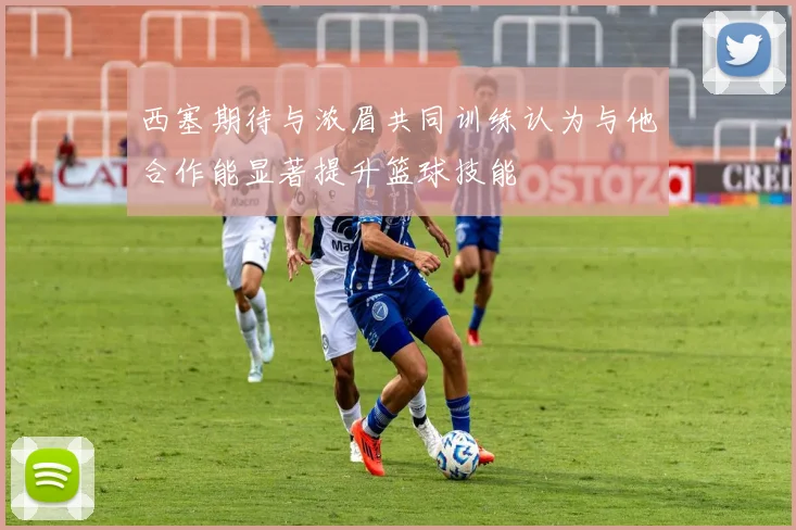 西塞期待与浓眉共同训练认为与他合作能显著提升篮球技能