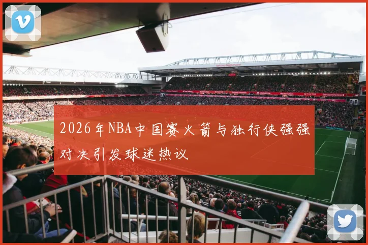 2026年NBA中国赛火箭与独行侠强强对决引发球迷热议