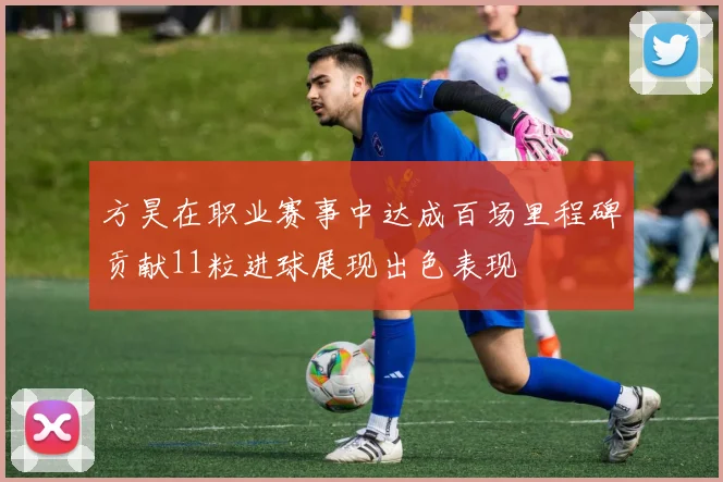 方昊在职业赛事中达成百场里程碑贡献11粒进球展现出色表现