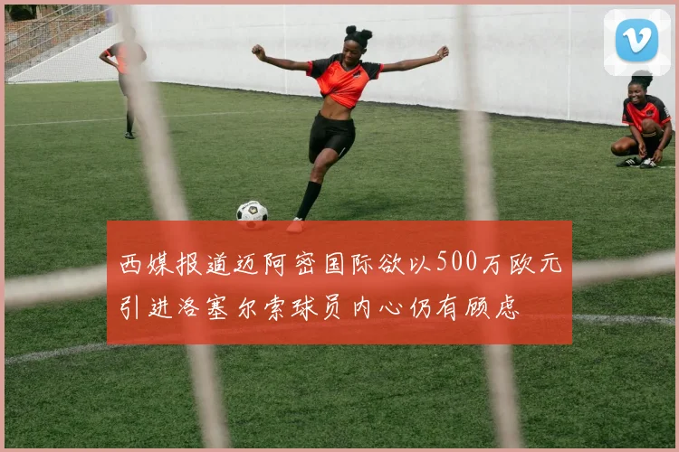 西媒报道迈阿密国际欲以500万欧元引进洛塞尔索球员内心仍有顾虑