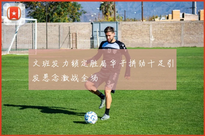 文班发力锁定胜局华子拼劲十足引发悬念激战全场