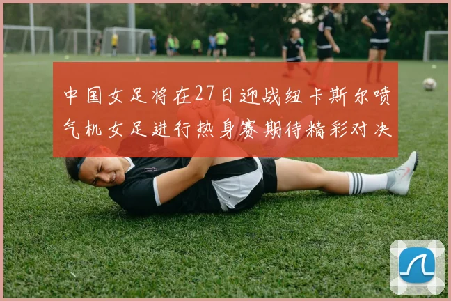 中国女足将在27日迎战纽卡斯尔喷气机女足进行热身赛期待精彩对决