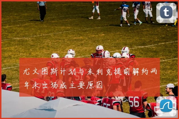 尤文图斯计划与米利克提前解约两年未出场成主要原因