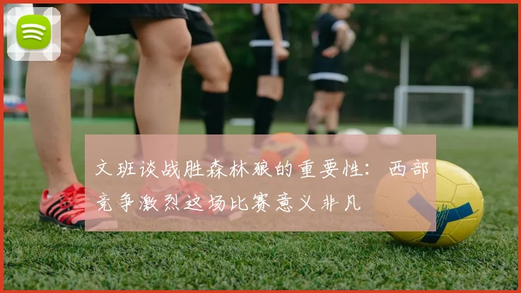 文班谈战胜森林狼的重要性：西部竞争激烈这场比赛意义非凡