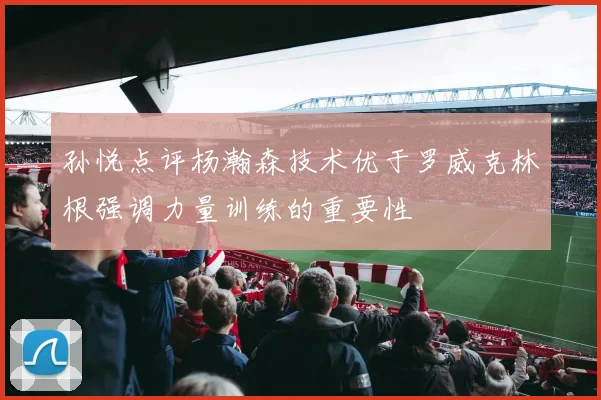 孙悦点评杨瀚森技术优于罗威克林根强调力量训练的重要性