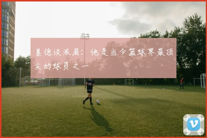 基德谈浓眉：他是当今篮球界最顶尖的球员之一