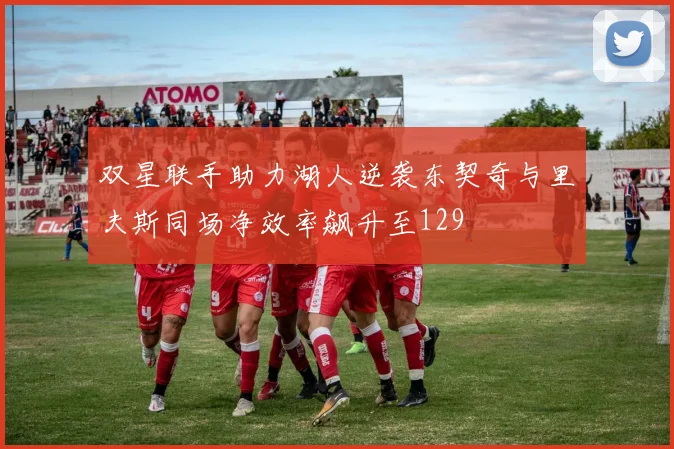 双星联手助力湖人逆袭东契奇与里夫斯同场净效率飙升至129