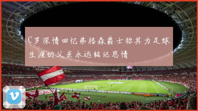C罗深情回忆弗格森爵士称其为足球生涯的父亲永远铭记恩情