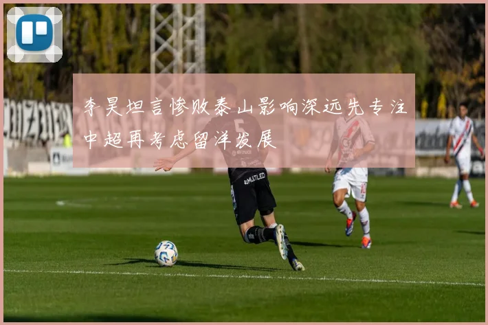 李昊坦言惨败泰山影响深远先专注中超再考虑留洋发展