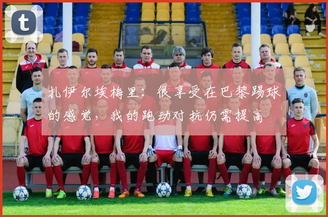 扎伊尔埃梅里：很享受在巴黎踢球的感觉，我的跑动对抗仍需提高