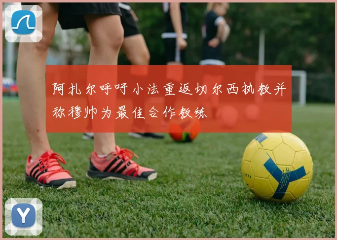 阿扎尔呼吁小法重返切尔西执教并称穆帅为最佳合作教练
