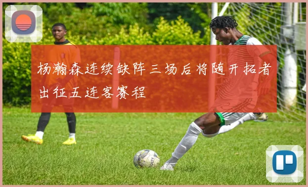 杨瀚森连续缺阵三场后将随开拓者出征五连客赛程
