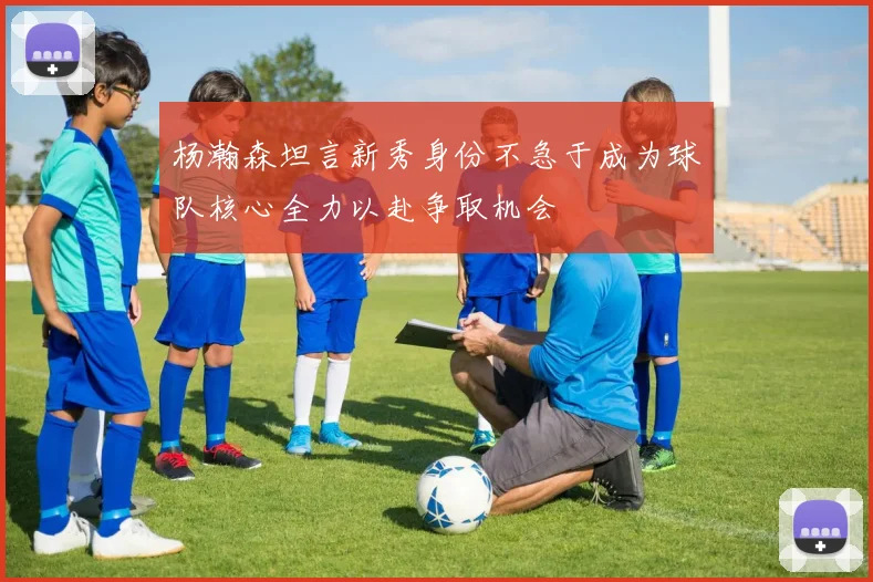 杨瀚森坦言新秀身份不急于成为球队核心全力以赴争取机会